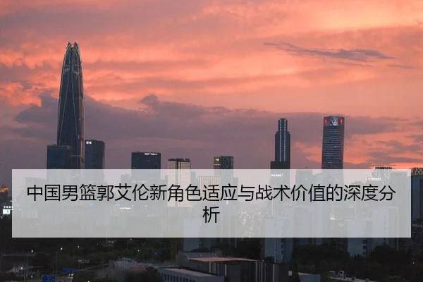 中国男篮郭艾伦新角色适应与战术价值的深度分析